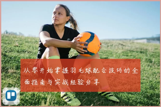 从零开始掌握羽毛球配合技巧的全面指南与实战经验分享