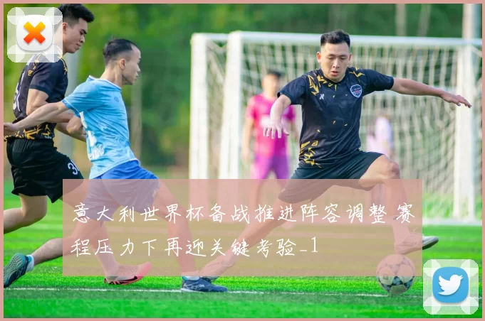 意大利世界杯备战推进阵容调整 赛程压力下再迎关键考验_1