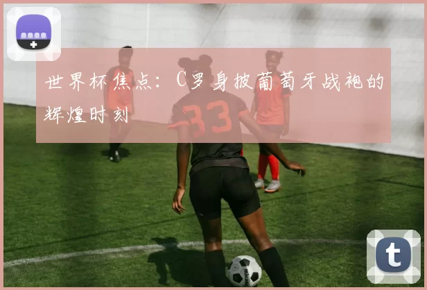 世界杯焦点：C罗身披葡萄牙战袍的辉煌时刻