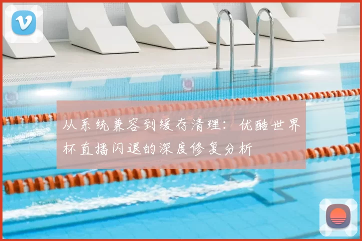 从系统兼容到缓存清理：优酷世界杯直播闪退的深度修复分析