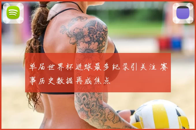 单届世界杯进球最多纪录引关注 赛事历史数据再成焦点