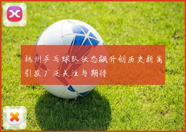 杭州乒乓球队状态飙升创历史新高引发广泛关注与期待