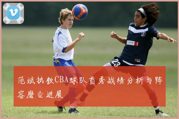 范斌执教CBA球队首秀战绩分析与阵容磨合进展