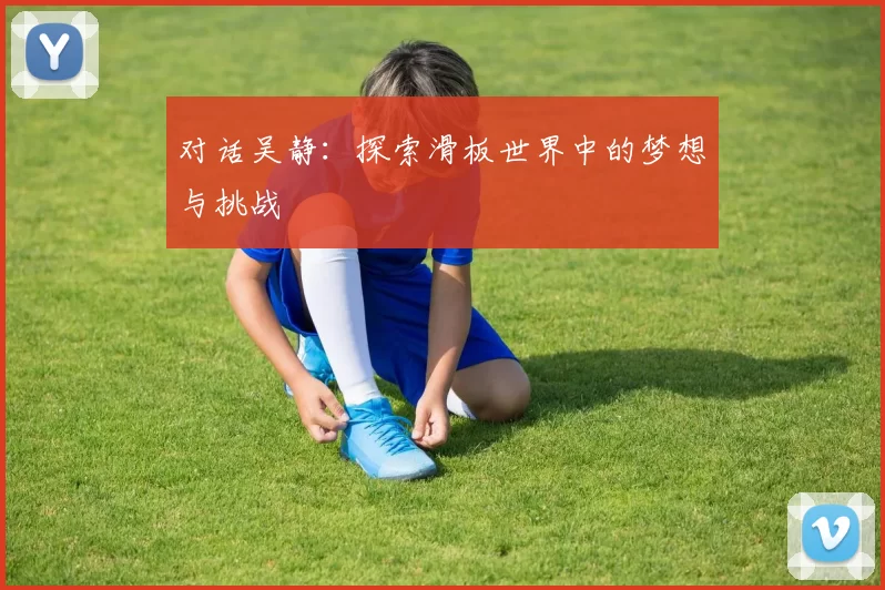 对话吴静：探索滑板世界中的梦想与挑战
