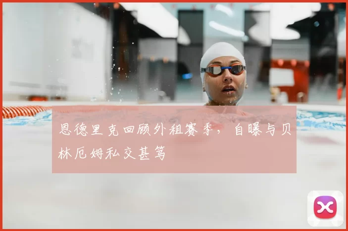恩德里克回顾外租赛季,自曝与贝林厄姆私交甚笃