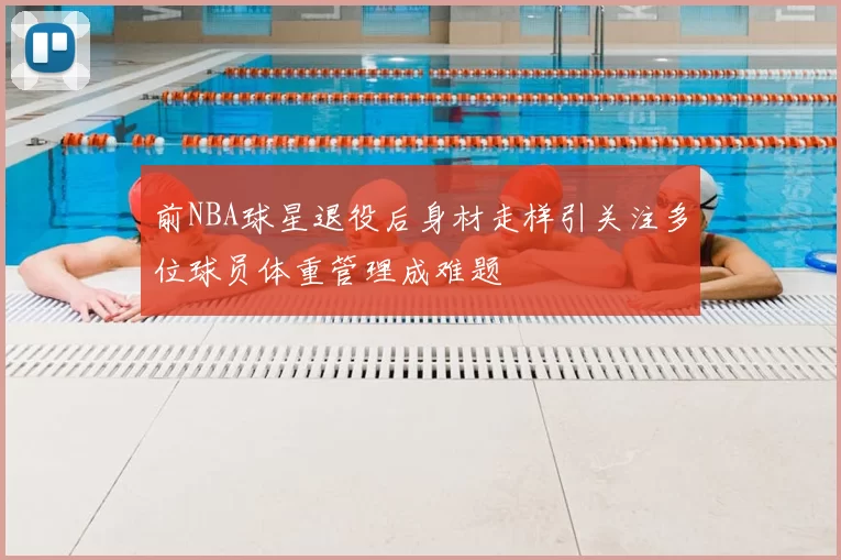 前NBA球星退役后身材走样引关注多位球员体重管理成难题