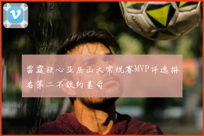 雷霆核心亚历山大常规赛MVP评选排名第二不敌约基奇