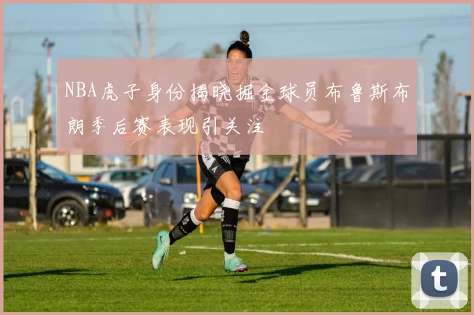 NBA虎子身份揭晓掘金球员布鲁斯布朗季后赛表现引关注