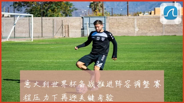 意大利世界杯备战推进阵容调整 赛程压力下再迎关键考验