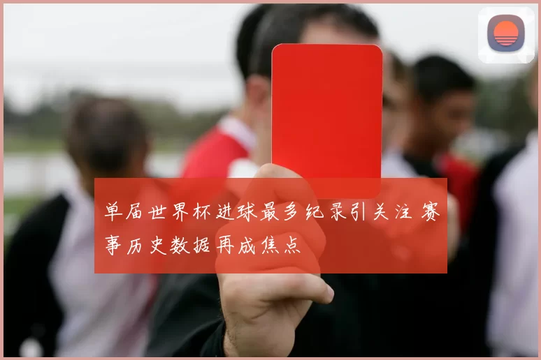 单届世界杯进球最多纪录引关注 赛事历史数据再成焦点