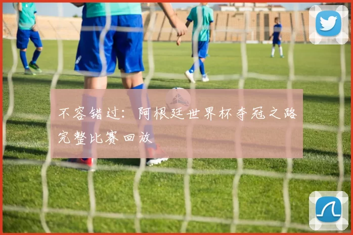 不容错过：阿根廷世界杯夺冠之路完整比赛回放