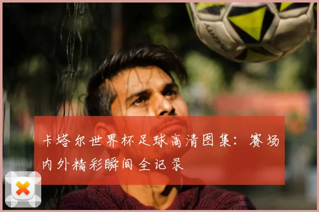 卡塔尔世界杯足球高清图集：赛场内外精彩瞬间全记录