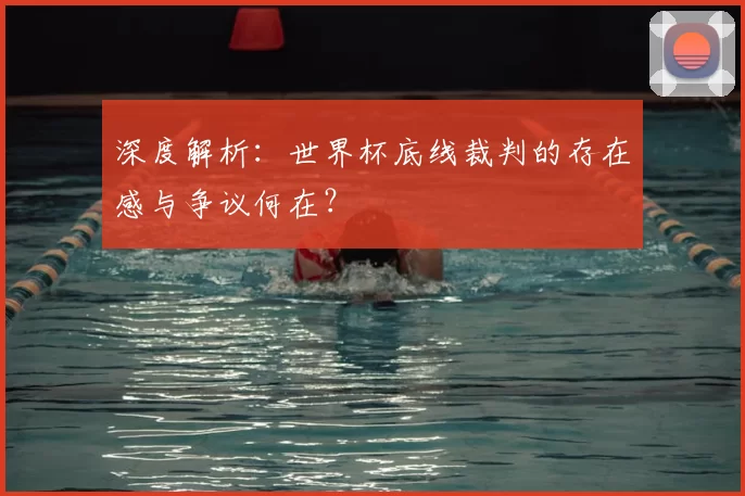 深度解析：世界杯底线裁判的存在感与争议何在？