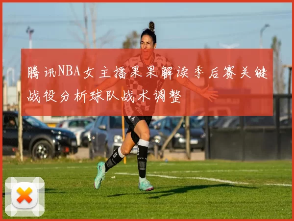 腾讯NBA女主播果果解读季后赛关键战役分析球队战术调整