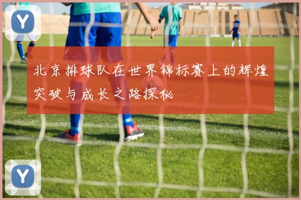 北京排球队在世界锦标赛上的辉煌突破与成长之路探秘