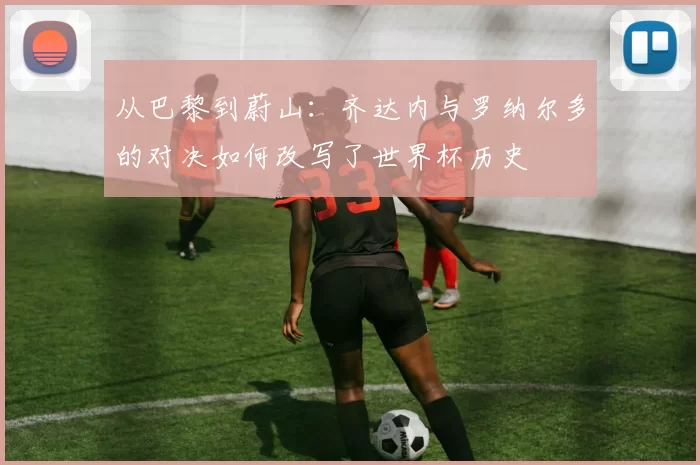 从巴黎到蔚山：齐达内与罗纳尔多的对决如何改写了世界杯历史