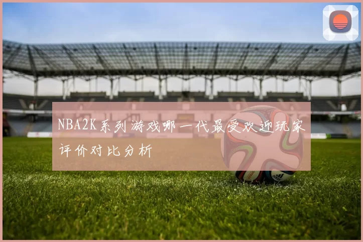 NBA2K系列游戏哪一代最受欢迎玩家评价对比分析