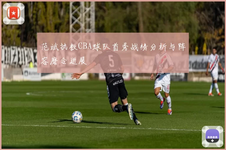 范斌执教CBA球队首秀战绩分析与阵容磨合进展