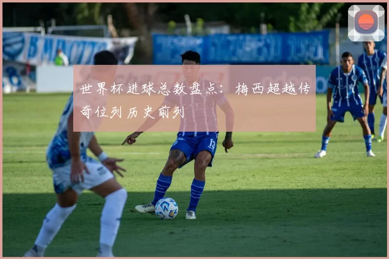 世界杯进球总数盘点：梅西超越传奇位列历史前列
