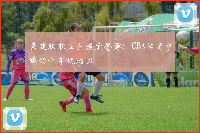 易建联职业生涯荣誉簿：CBA传奇中锋的十年统治力