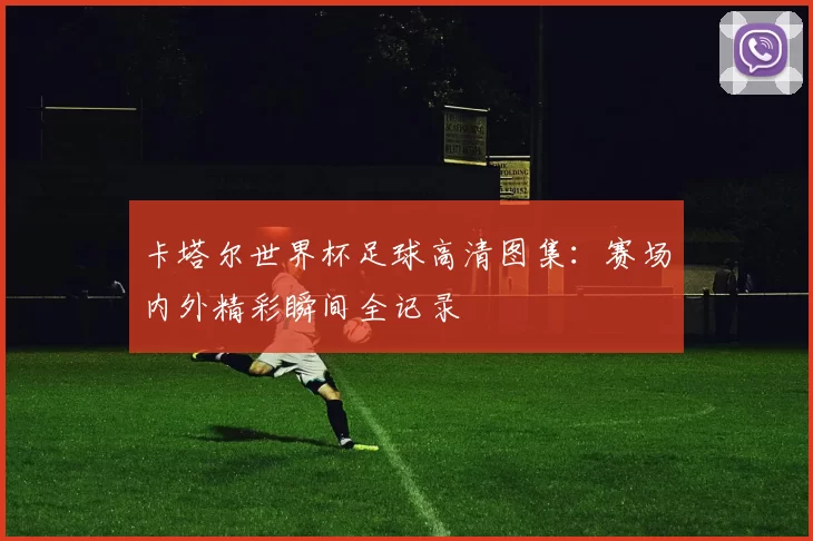卡塔尔世界杯足球高清图集：赛场内外精彩瞬间全记录