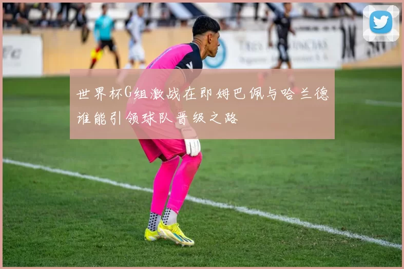 世界杯G组激战在即姆巴佩与哈兰德谁能引领球队晋级之路