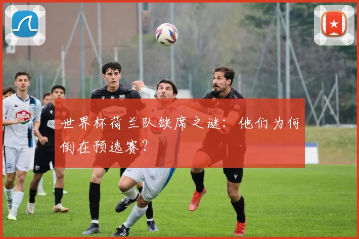 世界杯荷兰队缺席之谜：他们为何倒在预选赛？