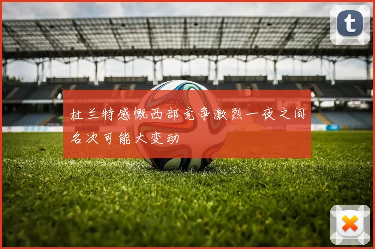 杜兰特感慨西部竞争激烈一夜之间名次可能大变动