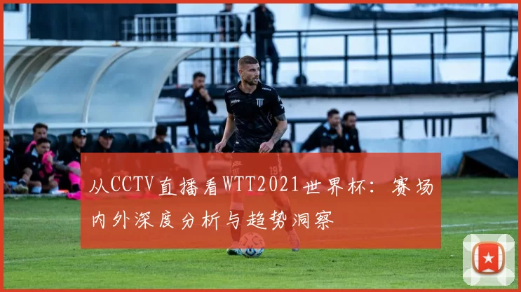 从CCTV直播看WTT2021世界杯：赛场内外深度分析与趋势洞察