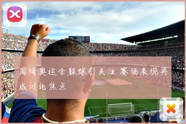 周琦奥运会躲球引关注 赛场表现再成讨论焦点