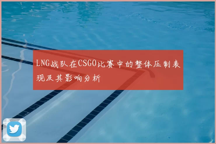 LNG战队在CSGO比赛中的整体压制表现及其影响分析