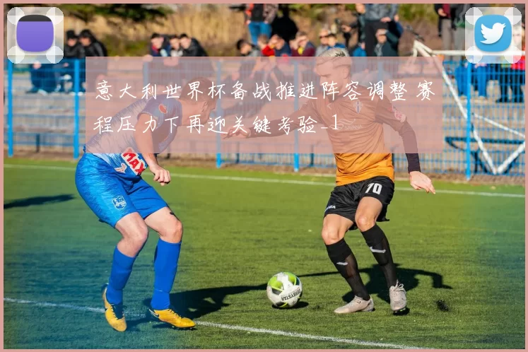 意大利世界杯备战推进阵容调整 赛程压力下再迎关键考验_1
