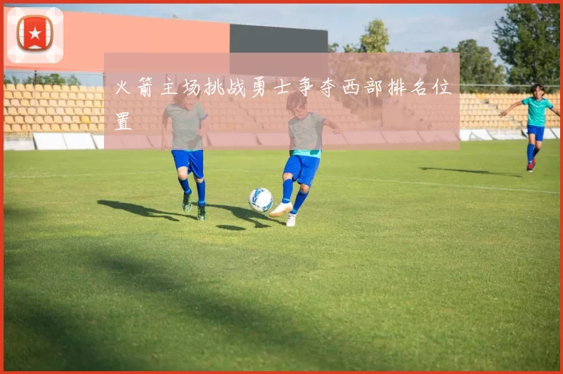 火箭主场挑战勇士争夺西部排名位置