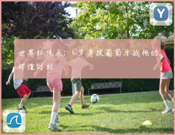 世界杯焦点：C罗身披葡萄牙战袍的辉煌时刻