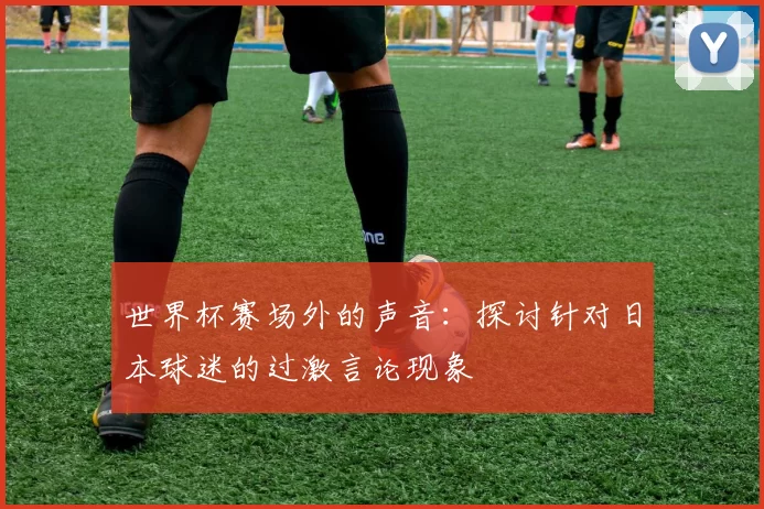 世界杯赛场外的声音：探讨针对日本球迷的过激言论现象