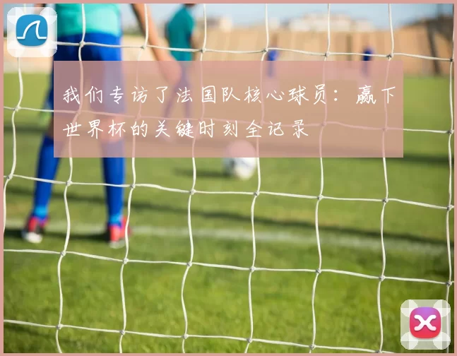 我们专访了法国队核心球员:赢下世界杯的关键时刻全记录