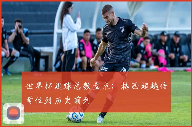世界杯进球总数盘点：梅西超越传奇位列历史前列