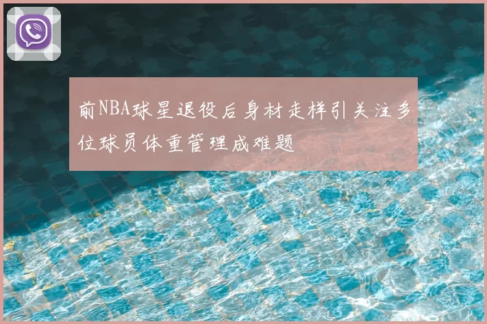 前NBA球星退役后身材走样引关注多位球员体重管理成难题