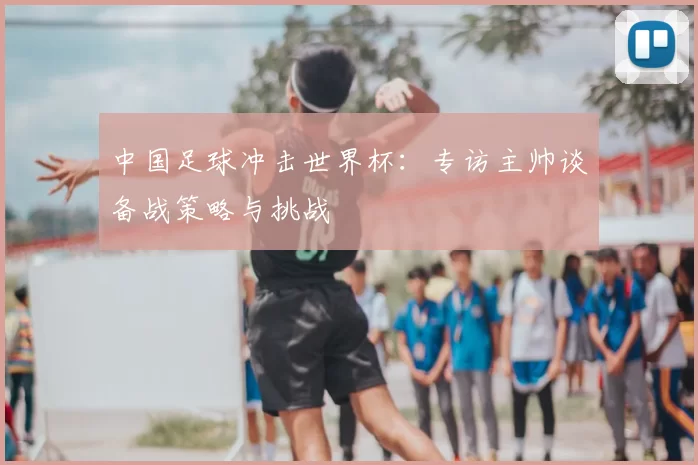 中国足球冲击世界杯：专访主帅谈备战策略与挑战