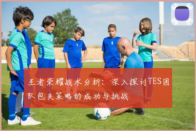 王者荣耀战术分析：深入探讨TES团队包夹策略的成功与挑战
