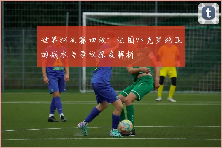 世界杯决赛回放：法国vs克罗地亚的战术与争议深度解析