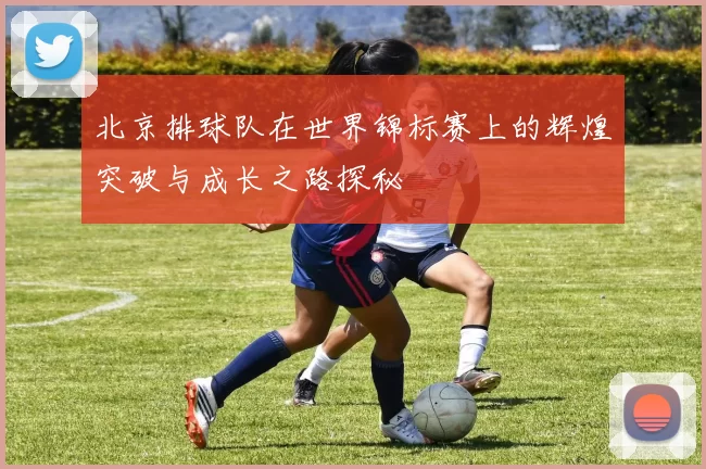北京排球队在世界锦标赛上的辉煌突破与成长之路探秘