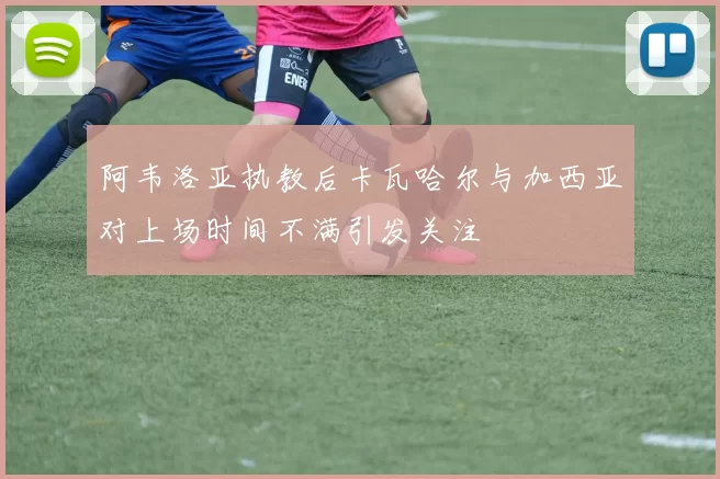 阿韦洛亚执教后卡瓦哈尔与加西亚对上场时间不满引发关注