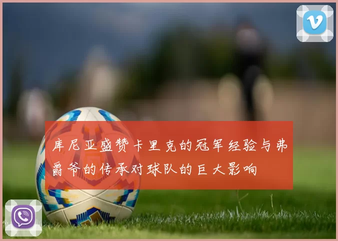库尼亚盛赞卡里克的冠军经验与弗爵爷的传承对球队的巨大影响