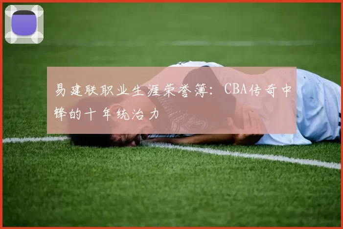 易建联职业生涯荣誉簿：CBA传奇中锋的十年统治力