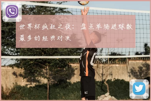 世界杯疯狂之夜：盘点单场进球数最多的经典对决
