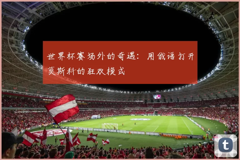 世界杯赛场外的奇遇：用俄语打开莫斯科的狂欢模式
