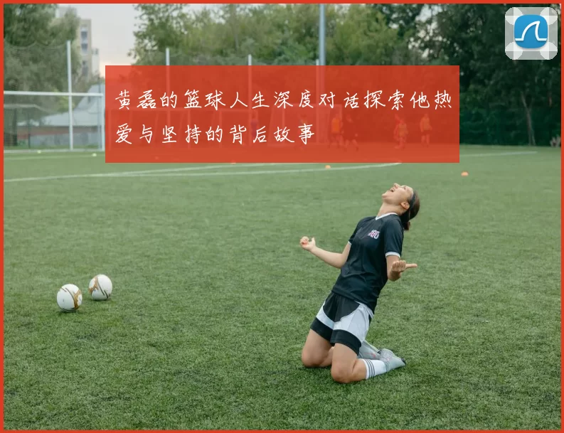 黄磊的篮球人生深度对话探索他热爱与坚持的背后故事