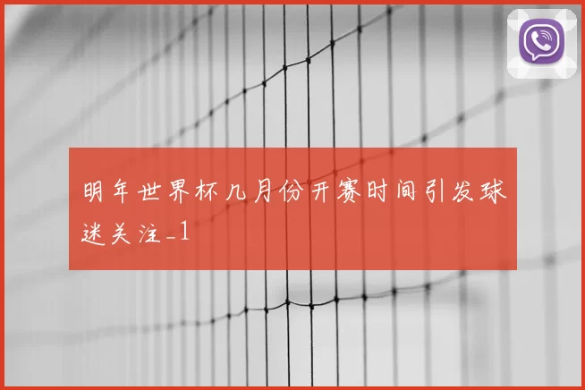 明年世界杯几月份开赛时间引发球迷关注_1