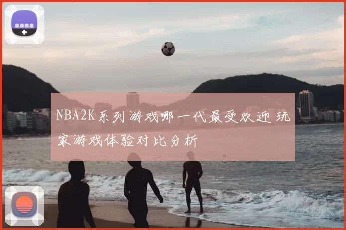 NBA2K系列游戏哪一代最受欢迎 玩家游戏体验对比分析